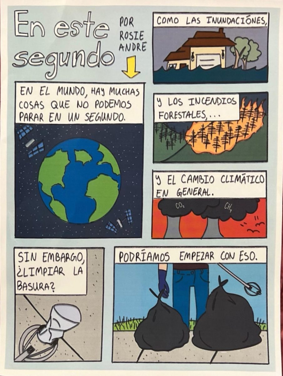 Sophomore Rosie Andre won the Spanish Club’s comic competition with this comic that addresses environmental awareness. For those students who don’t speak Spanish, the comic titled “In this second” translates as follows starting with the panel under the arrow and then moving to the top right: “In the world, there are a lot of things that we can’t stop in a second. Like floods, And the forest fires...And the climate change in general. However, cleaning up trash? We could start with that.” This is the Spanish Club’s first comic competition.